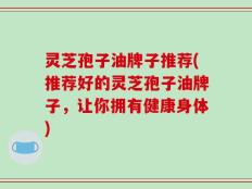 灵芝孢子油牌子推荐(推荐好的灵芝孢子油牌子，让你拥有健康身体)