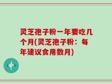 灵芝孢子粉一年要吃几个月(灵芝孢子粉：每年建议食用数月)