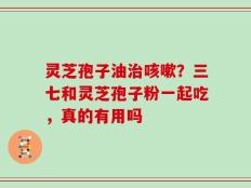 灵芝孢子油治咳嗽？三七和灵芝孢子粉一起吃，真的有用吗