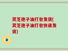 灵芝孢子油打包发货(灵芝孢子油打包快递发货)