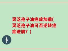 灵芝孢子油癌症加重(灵芝孢子油可否逆转癌症进展？)