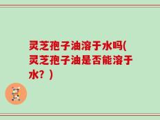 灵芝孢子油溶于水吗(灵芝孢子油是否能溶于水？)