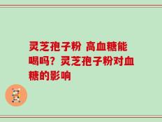 灵芝孢子粉 高血糖能喝吗？灵芝孢子粉对血糖的影响