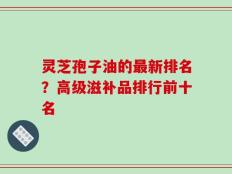 灵芝孢子油的最新排名？高级滋补品排行前十名