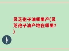 灵芝孢子油哪里产(灵芝孢子油产地在哪里？)