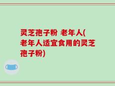 灵芝孢子粉 老年人(老年人适宜食用的灵芝孢子粉)