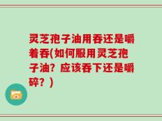灵芝孢子油用吞还是嚼着吞(如何服用灵芝孢子油？应该吞下还是嚼碎？)