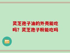 灵芝孢子油的外壳能吃吗？灵芝孢子粉能吃吗
