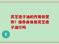 灵芝孢子油的作用和营养？保养身体用灵芝孢子油行吗