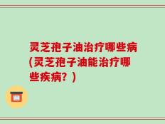 灵芝孢子油治疗哪些病(灵芝孢子油能治疗哪些疾病？)