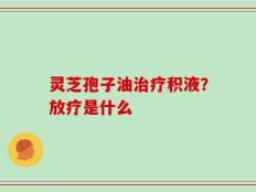 灵芝孢子油治疗积液？放疗是什么