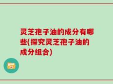 灵芝孢子油的成分有哪些(探究灵芝孢子油的成分组合)