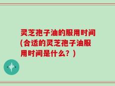 灵芝孢子油的服用时间(合适的灵芝孢子油服用时间是什么？)