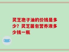 灵芝孢子油的价钱是多少？灵芝菌包营养液多少钱一瓶