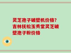 灵芝孢子破壁机价格？吉林抚松玉秀堂灵芝破壁孢子粉价格