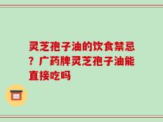 灵芝孢子油的饮食禁忌？广药牌灵芝孢子油能直接吃吗