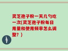 灵芝孢子粉一天几勺吃一次(灵芝孢子粉每日用量和使用频率怎么调整？)