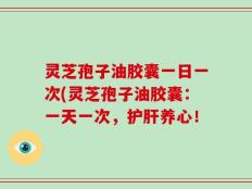 灵芝孢子油胶囊一日一次(灵芝孢子油胶囊：一天一次，护肝养心！