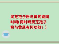 灵芝孢子粉与黄芪能同时喝(同时喝灵芝孢子粉与黄芪有何功效？)