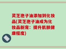 灵芝孢子油添加到化妆品(灵芝孢子油成为化妆品新宠：提升肌肤健康程度)