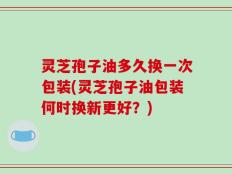 灵芝孢子油多久换一次包装(灵芝孢子油包装何时换新更好？)