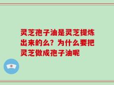 灵芝孢子油是灵芝提炼出来的么？为什么要把灵芝做成孢子油呢