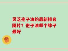 灵芝孢子油的最新排名图片？孢子油哪个牌子最好