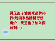 灵芝孢子油国家品牌排行榜(国家品牌排行榜出炉，灵芝孢子油入围前列！)