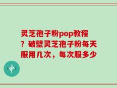 灵芝孢子粉pop教程？破壁灵芝孢子粉每天服用几次，每次服多少