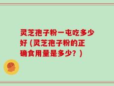 灵芝孢子粉一屯吃多少好 (灵芝孢子粉的正确食用量是多少？)