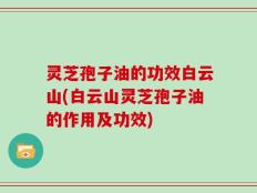 灵芝孢子油的功效白云山(白云山灵芝孢子油的作用及功效)