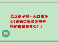 灵芝孢子粉一天口服多少(正确口服灵芝孢子粉的用量是多少？)