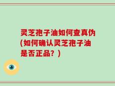 灵芝孢子油如何查真伪(如何确认灵芝孢子油是否正品？)
