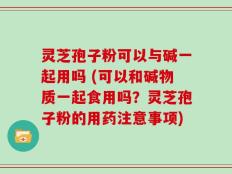 灵芝孢子粉可以与碱一起用吗 (可以和碱物质一起食用吗？灵芝孢子粉的用药注意事项)