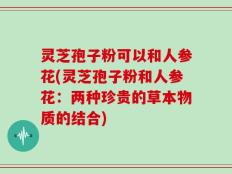 灵芝孢子粉可以和人参花(灵芝孢子粉和人参花：两种珍贵的草本物质的结合)