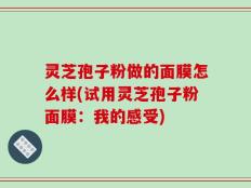 灵芝孢子粉做的面膜怎么样(试用灵芝孢子粉面膜：我的感受)