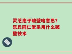 灵芝孢子破壁啥意思？乐氏同仁堂采用什么破壁技术