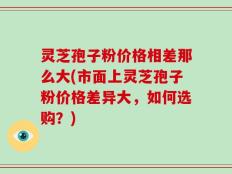 灵芝孢子粉价格相差那么大(市面上灵芝孢子粉价格差异大，如何选购？)
