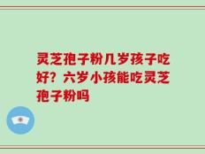 灵芝孢子粉几岁孩子吃好？六岁小孩能吃灵芝孢子粉吗
