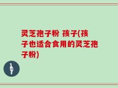 灵芝孢子粉 孩子(孩子也适合食用的灵芝孢子粉)