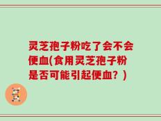 灵芝孢子粉吃了会不会便血(食用灵芝孢子粉是否可能引起便血？)