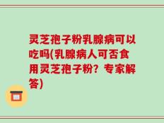 灵芝孢子粉乳腺病可以吃吗(乳腺病人可否食用灵芝孢子粉？专家解答)