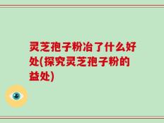 灵芝孢子粉冶了什么好处(探究灵芝孢子粉的益处)