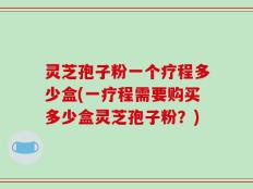 灵芝孢子粉一个疗程多少盒(一疗程需要购买多少盒灵芝孢子粉？)