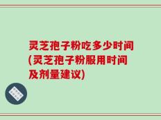 灵芝孢子粉吃多少时间(灵芝孢子粉服用时间及剂量建议)