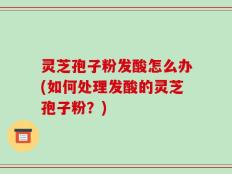 灵芝孢子粉发酸怎么办(如何处理发酸的灵芝孢子粉？)