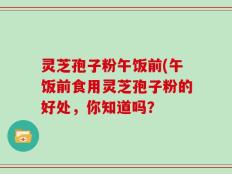 灵芝孢子粉午饭前(午饭前食用灵芝孢子粉的好处，你知道吗？