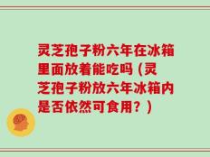灵芝孢子粉六年在冰箱里面放着能吃吗 (灵芝孢子粉放六年冰箱内是否依然可食用？)