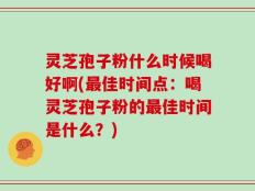 灵芝孢子粉什么时候喝好啊(最佳时间点：喝灵芝孢子粉的最佳时间是什么？)
