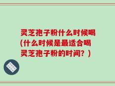 灵芝孢子粉什么时候喝(什么时候是最适合喝灵芝孢子粉的时间？)